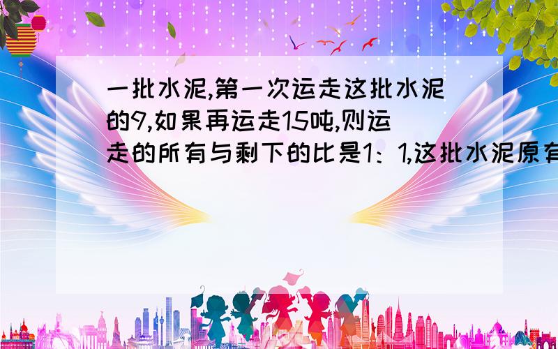 一批水泥,第一次运走这批水泥的9,如果再运走15吨,则运走的所有与剩下的比是1：1,这批水泥原有多少吨?还有一个啊.用来消毒的碘酒是把碘和酒精按1：50的比混合配制的,现在有35克碘,能配置