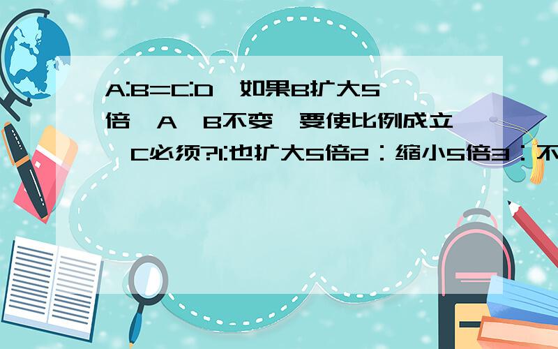 A:B=C:D,如果B扩大5倍,A,B不变,要使比例成立,C必须?1:也扩大5倍2：缩小5倍3：不变