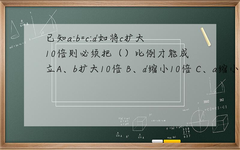 已知a:b=c:d如将c扩大10倍则必须把（）比例才能成立A、b扩大10倍 B、d缩小10倍 C、a缩小10倍 D、d扩大10倍