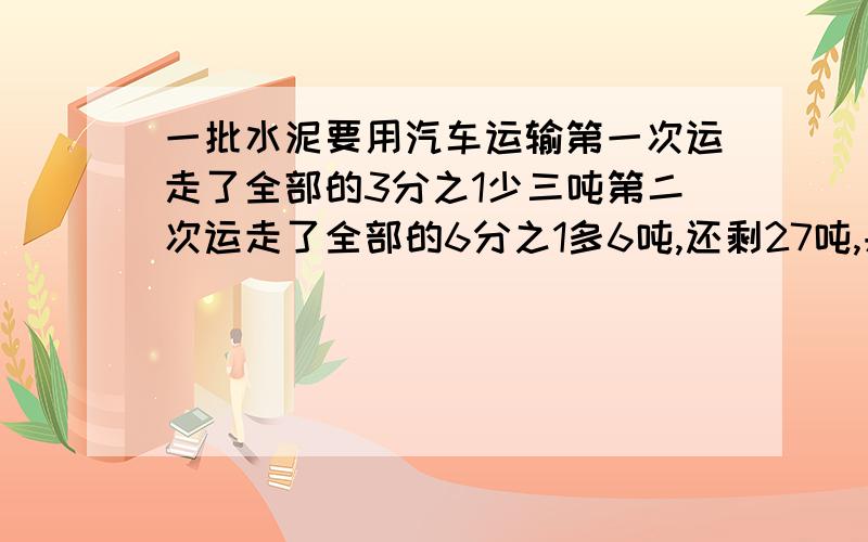 一批水泥要用汽车运输第一次运走了全部的3分之1少三吨第二次运走了全部的6分之1多6吨,还剩27吨,共有多少急救！