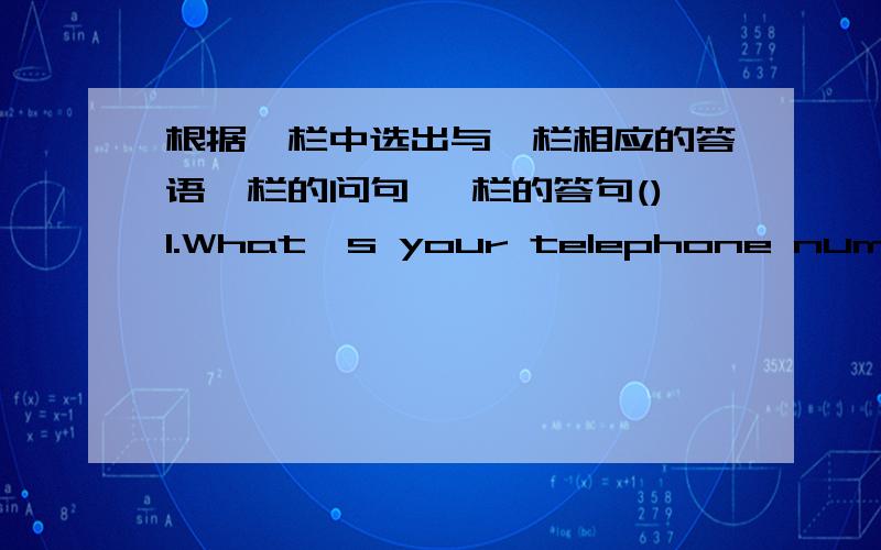 根据Ⅱ栏中选出与Ⅰ栏相应的答语Ⅰ栏的问句 Ⅱ栏的答句()1.What's your telephone number,please?A.He is a woeker.()2.It's very cold today.isn't it?B.it doesn't()3.Can you mend it?C.Yes,wonderful,thanks()4.How is your mother?D.some