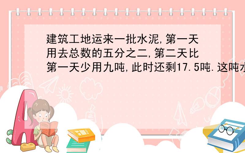 建筑工地运来一批水泥,第一天用去总数的五分之二,第二天比第一天少用九吨,此时还剩17.5吨.这吨水泥大