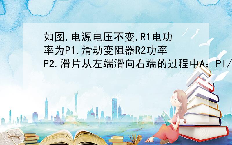 如图,电源电压不变,R1电功率为P1.滑动变阻器R2功率P2.滑片从左端滑向右端的过程中A：PI/P2变大   B:电压表V1时数变小   C:电压表V2时数变小.D:电压表V2时数不变..