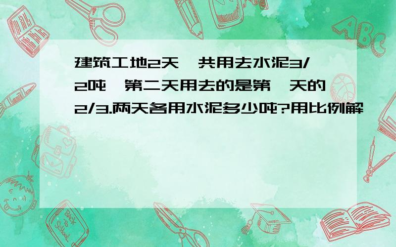 建筑工地2天一共用去水泥3/2吨,第二天用去的是第一天的2/3.两天各用水泥多少吨?用比例解