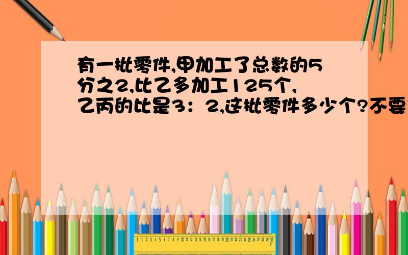 有一批零件,甲加工了总数的5分之2,比乙多加工125个,乙丙的比是3：2,这批零件多少个?不要方程.