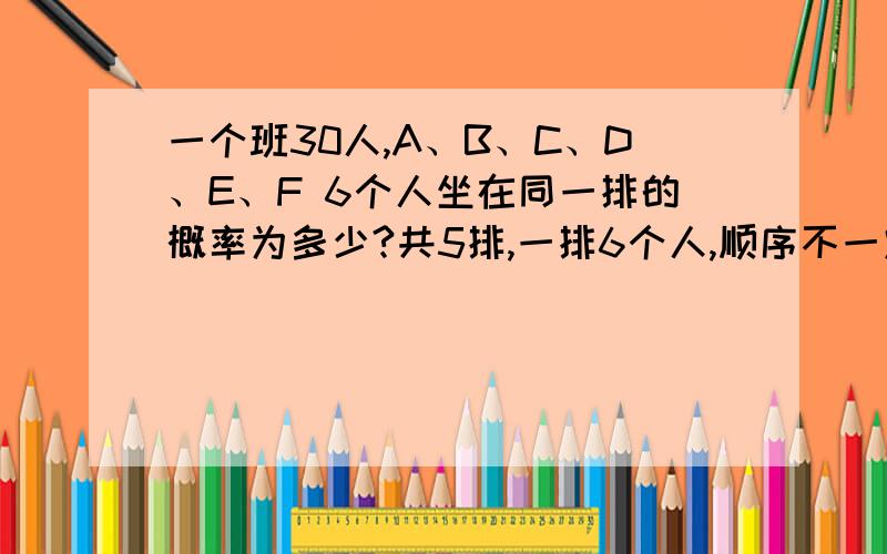 一个班30人,A、B、C、D、E、F 6个人坐在同一排的概率为多少?共5排,一排6个人,顺序不一定最好简略地写上过程