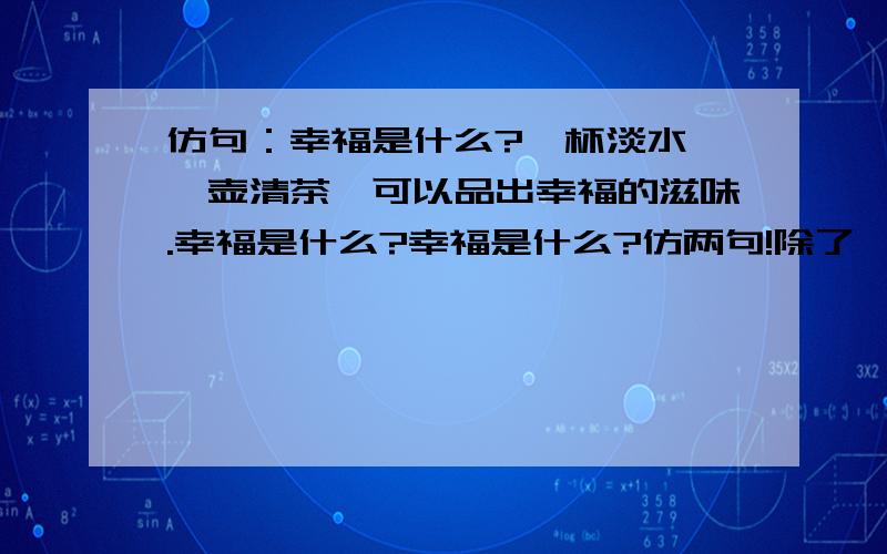 仿句：幸福是什么?一杯淡水,一壶清茶,可以品出幸福的滋味.幸福是什么?幸福是什么?仿两句!除了 一朵鲜花,一片绿叶,可以带来幸福的气息.一间陋室,一卷书册,可以领略幸福的风景.一篇文章,