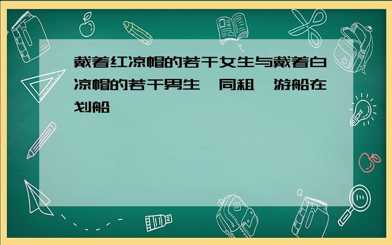 戴着红凉帽的若干女生与戴着白凉帽的若干男生,同租一游船在划船,