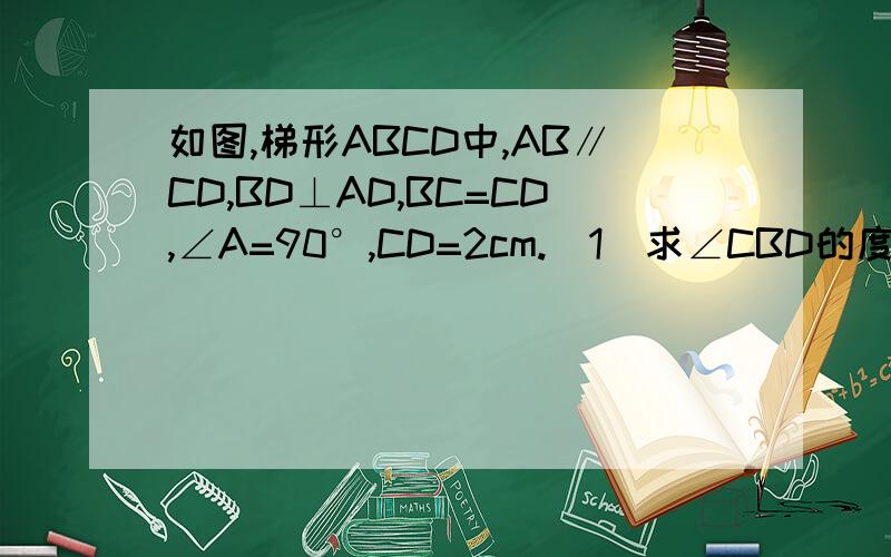 如图,梯形ABCD中,AB∥CD,BD⊥AD,BC=CD,∠A=90°,CD=2cm.(1)求∠CBD的度数；（2）求下底AB的长.