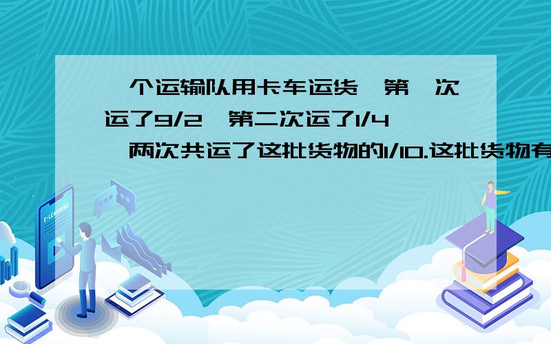 一个运输队用卡车运货,第一次运了9/2,第二次运了1/4,两次共运了这批货物的1/10.这批货物有多少吨?