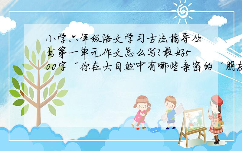 小学六年级语文学习方法指导丛书第一单元作文怎么写?最好500字“你在大自然中有哪些亲密的‘朋友’?,你和他们是怎么认识,怎么交流的?想一想,试着运用本单元中学到的表达方法,把你们之