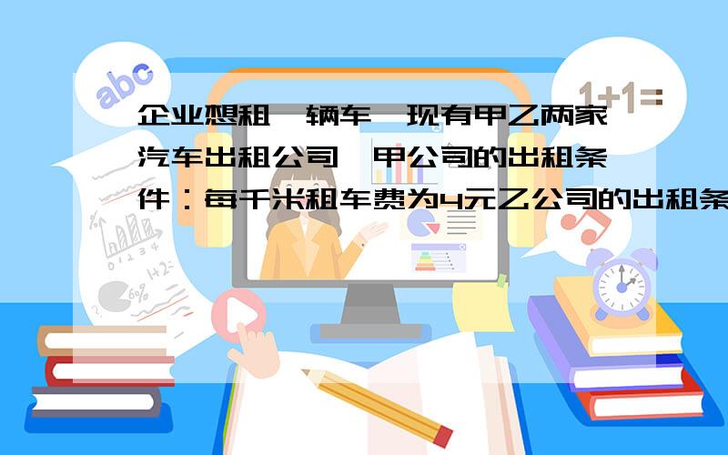 企业想租一辆车,现有甲乙两家汽车出租公司,甲公司的出租条件：每千米租车费为4元乙公司的出租条件：每月付3200的租车费,另外每千米付0.8元油费.该企业租哪家公司的车合算?