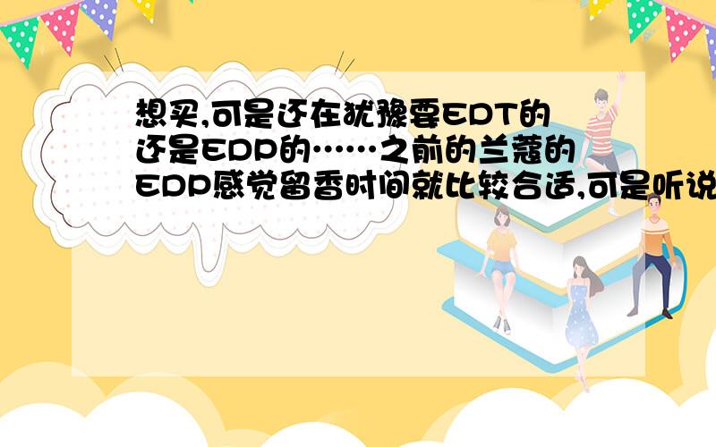 想买,可是还在犹豫要EDT的还是EDP的……之前的兰蔻的EDP感觉留香时间就比较合适,可是听说Coco Mademoiselle 的EDT的时间也很长……帮忙出个主意……