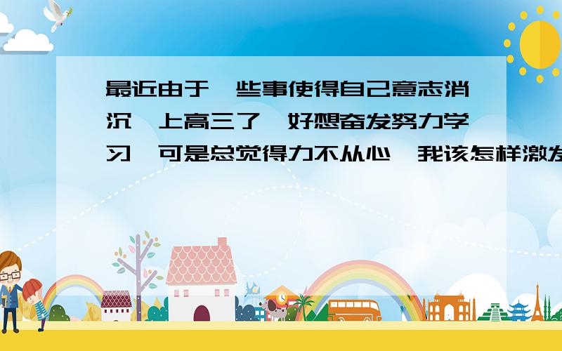 最近由于一些事使得自己意志消沉,上高三了,好想奋发努力学习,可是总觉得力不从心,我该怎样激发自己...最近由于一些事使得自己意志消沉,上高三了,好想奋发努力学习,可是总觉得力不从心