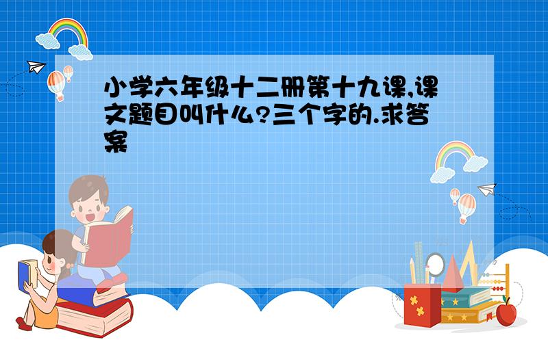 小学六年级十二册第十九课,课文题目叫什么?三个字的.求答案