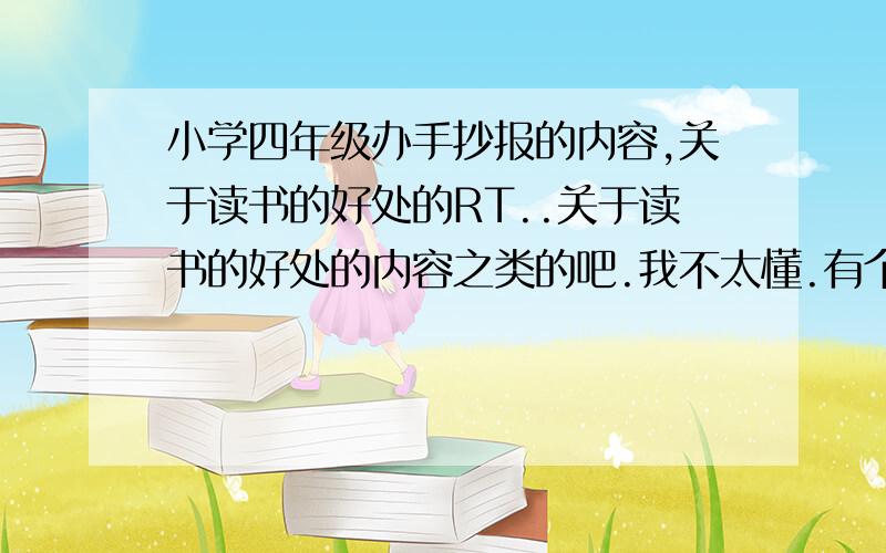 小学四年级办手抄报的内容,关于读书的好处的RT..关于读书的好处的内容之类的吧.我不太懂.有个报纸的例子看看最好,不行大家帮我搞点内容,我仿造着中央人民日报给弄了.