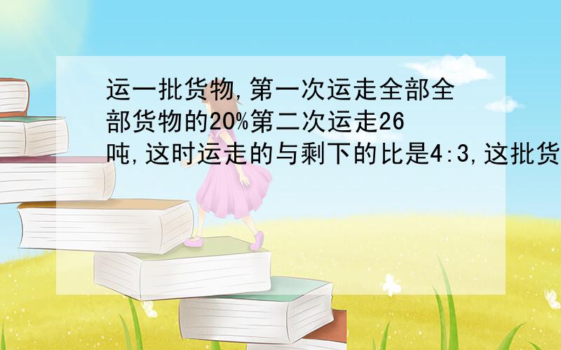 运一批货物,第一次运走全部全部货物的20%第二次运走26吨,这时运走的与剩下的比是4:3,这批货物共有多少