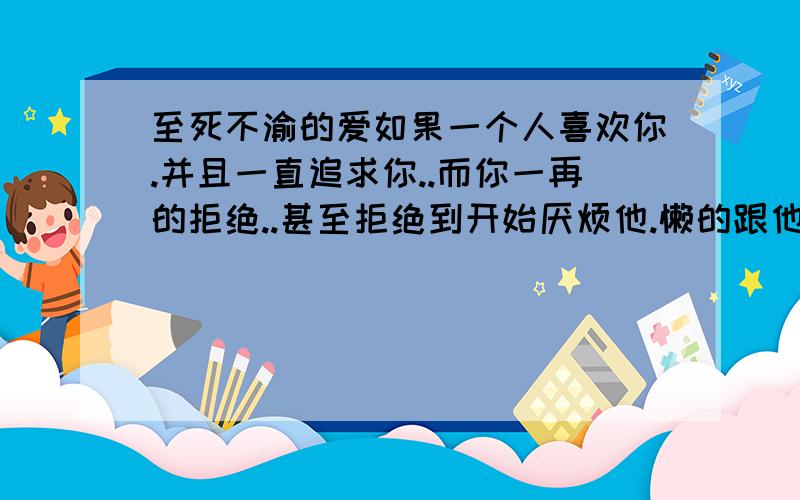 至死不渝的爱如果一个人喜欢你.并且一直追求你..而你一再的拒绝..甚至拒绝到开始厌烦他.懒的跟他讲话的状况...但是他还是死不放弃..那你会怎么办?