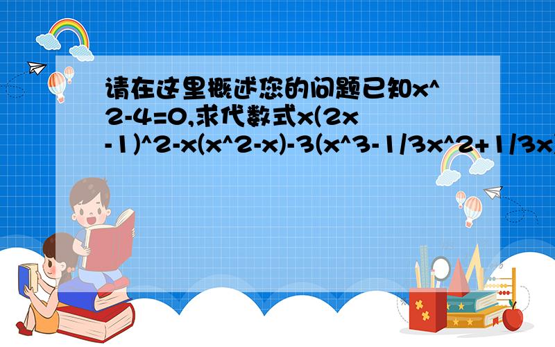 请在这里概述您的问题已知x^2-4=0,求代数式x(2x-1)^2-x(x^2-x)-3(x^3-1/3x^2+1/3x)-7的值