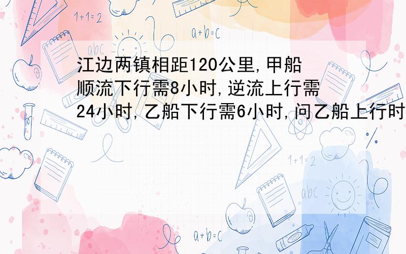 江边两镇相距120公里,甲船顺流下行需8小时,逆流上行需24小时,乙船下行需6小时,问乙船上行时间江边两镇相距120公里,甲船顺流下行需8小时,逆流上行需24小时,乙船下行需6小时,则乙船上行需（