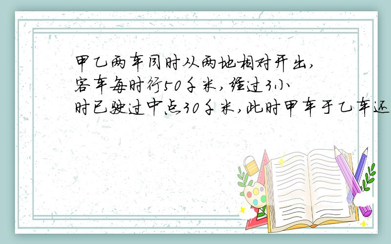 甲乙两车同时从两地相对开出,客车每时行50千米,经过3小时已驶过中点30千米,此时甲车于乙车还相距6千米,则乙车每小时行多少千米?