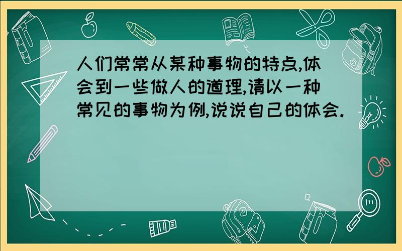 人们常常从某种事物的特点,体会到一些做人的道理,请以一种常见的事物为例,说说自己的体会.