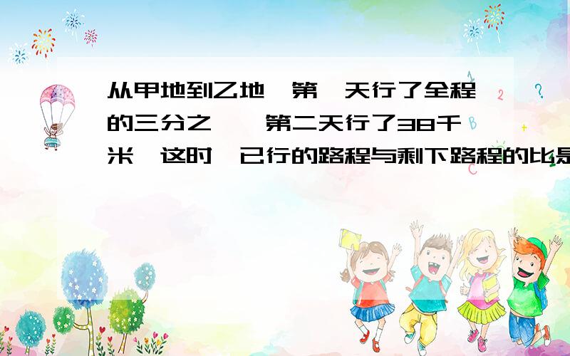 从甲地到乙地,第一天行了全程的三分之一,第二天行了38千米,这时,已行的路程与剩下路程的比是3比4,AB两AB两地相距多少距离?