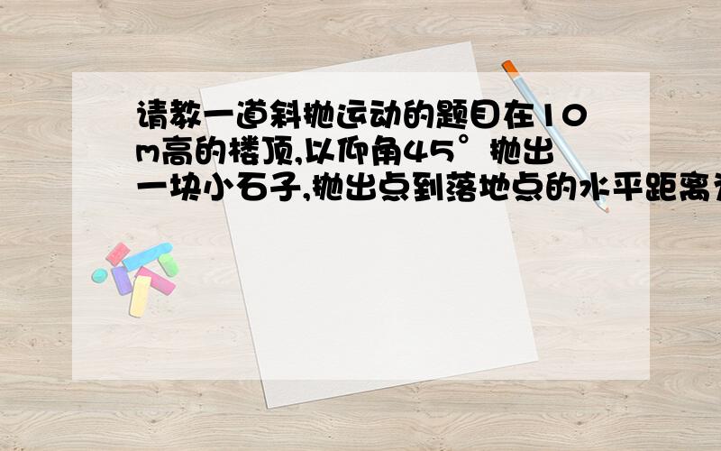 请教一道斜抛运动的题目在10m高的楼顶,以仰角45°抛出一块小石子,抛出点到落地点的水平距离为10m,问抛出小石子的初速度Vo的大小为多少?这道题的答案是5根号2 这道题我解不出这个答案,思