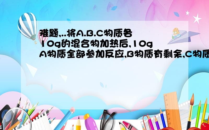 难题,..将A.B.C物质各10g的混合物加热后,10gA物质全部参加反应,B物质有剩余,C物质增加了8G,同时生成了4gD物质,则参加反应的A物质与B物质的质量比是____________