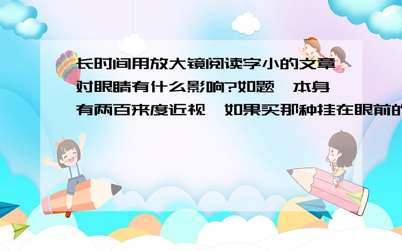 长时间用放大镜阅读字小的文章对眼睛有什么影响?如题,本身有两百来度近视,如果买那种挂在眼前的放大镜阅读小字会不会影响眼睛?那种放大镜据说戴着眼镜也可以用,我想毕竟只是成了放