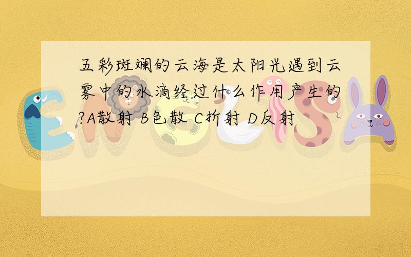 五彩斑斓的云海是太阳光遇到云雾中的水滴经过什么作用产生的?A散射 B色散 C折射 D反射