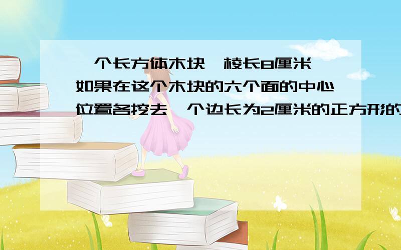 一个长方体木块,棱长8厘米,如果在这个木块的六个面的中心位置各挖去一个边长为2厘米的正方形的孔,所得的立体图形的体积是多少?表面积是多少?