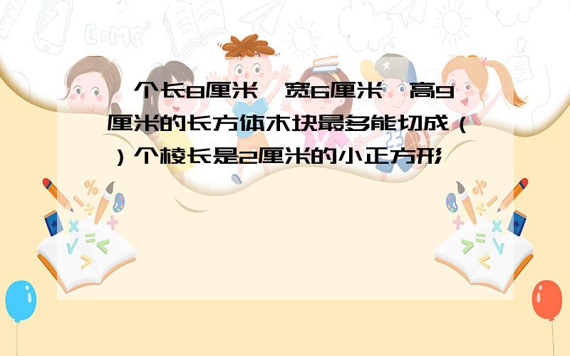 一个长8厘米,宽6厘米,高9厘米的长方体木块最多能切成（）个棱长是2厘米的小正方形