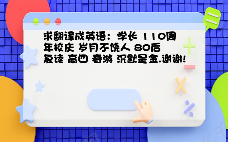 求翻译成英语：学长 110周年校庆 岁月不饶人 80后 复读 高四 春游 沉默是金.谢谢!