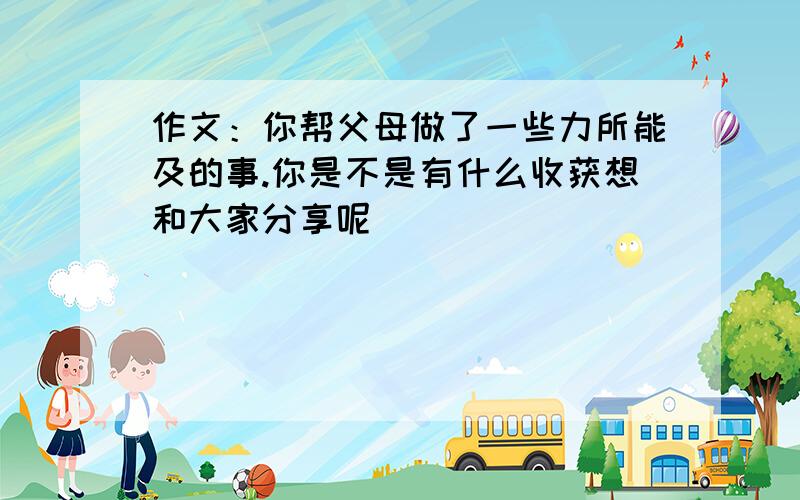 作文：你帮父母做了一些力所能及的事.你是不是有什么收获想和大家分享呢