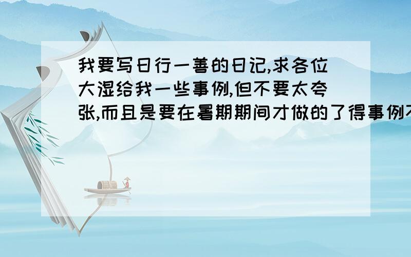 我要写日行一善的日记,求各位大湿给我一些事例,但不要太夸张,而且是要在暑期期间才做的了得事例不要太夸张,而且是要在暑期期间才做的了的,别给我那些什么帮同学复习啊什么的,我没有