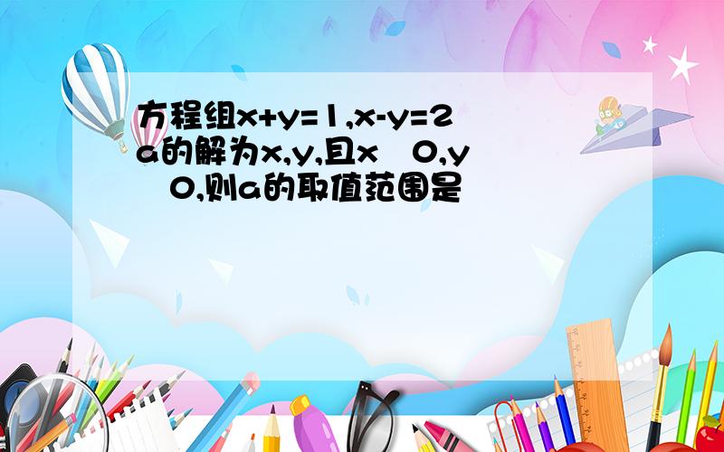 方程组x+y=1,x-y=2a的解为x,y,且x﹥0,y﹤0,则a的取值范围是