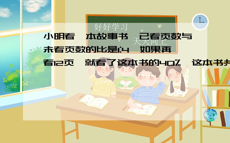 小明看一本故事书,已看页数与未看页数的比是1:4,如果再看12页,就看了这本书的40%,这本书共多少页?急