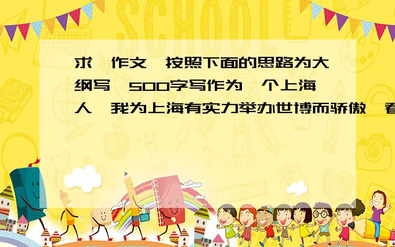 求一作文,按照下面的思路为大纲写,500字写作为一个上海人,我为上海有实力举办世博而骄傲,看了开幕式后为上海的豪华开幕而惊讶,自豪.希望世博美好举办,并且最后要写当世博过去后,让回
