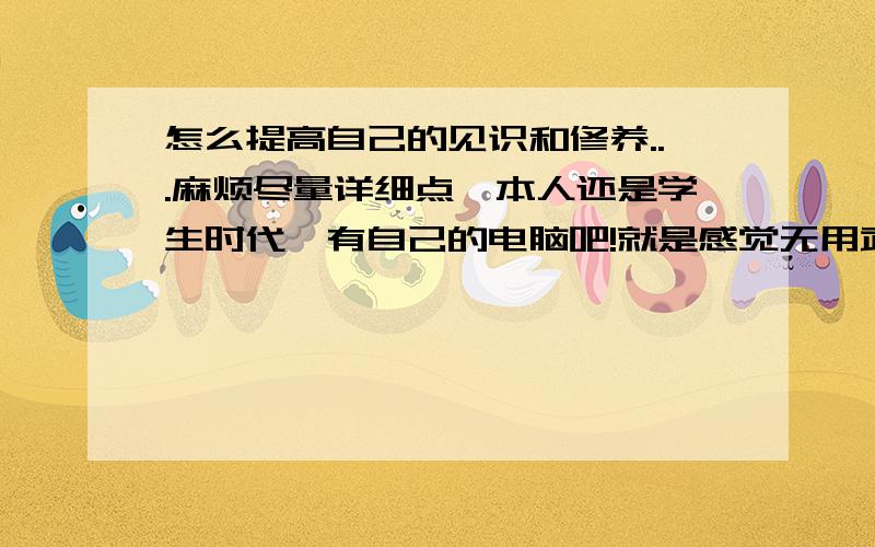 怎么提高自己的见识和修养...麻烦尽量详细点,本人还是学生时代,有自己的电脑吧!就是感觉无用武之地.