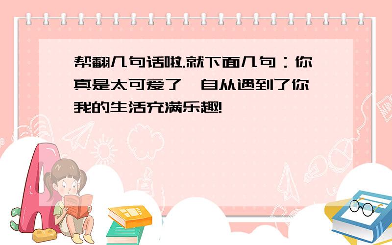 帮翻几句话啦.就下面几句：你真是太可爱了,自从遇到了你,我的生活充满乐趣!