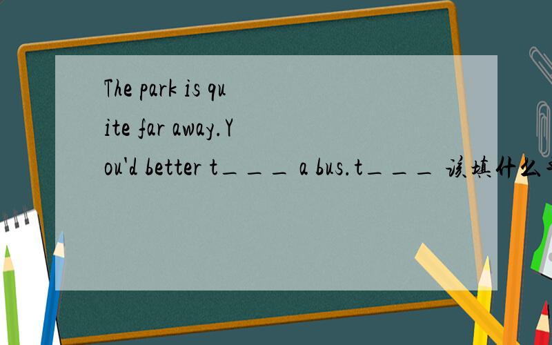 The park is quite far away.You'd better t___ a bus.t___ 该填什么单词
