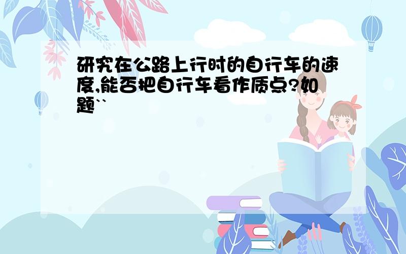 研究在公路上行时的自行车的速度,能否把自行车看作质点?如题``