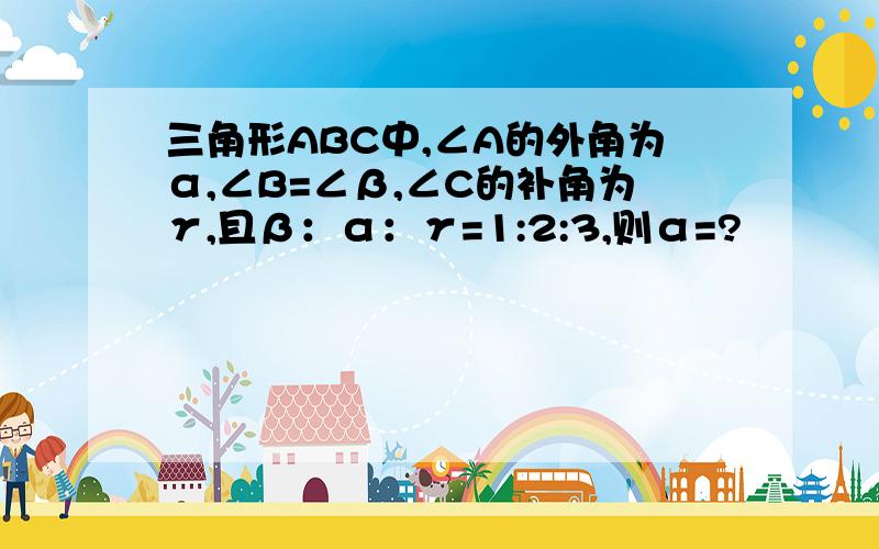 三角形ABC中,∠A的外角为α,∠B=∠β,∠C的补角为γ,且β：α：γ=1:2:3,则α=?