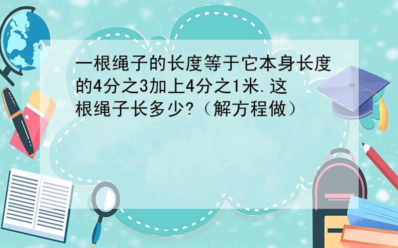 一根绳子的长度等于它本身长度的4分之3加上4分之1米.这根绳子长多少?（解方程做）