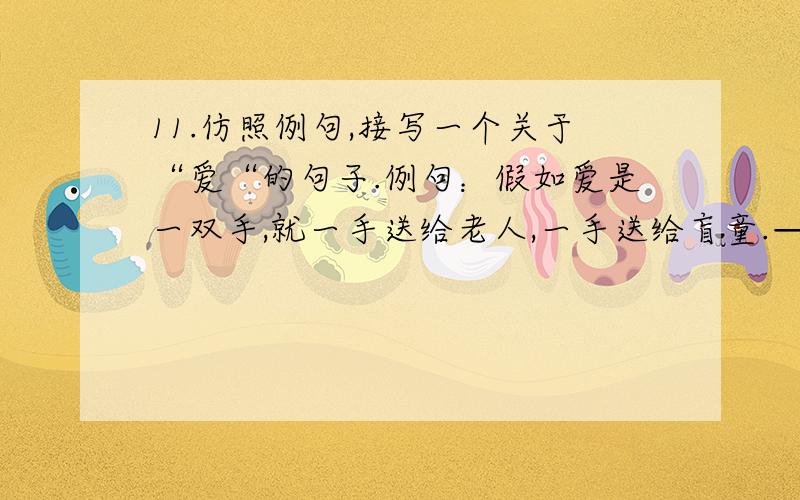 11.仿照例句,接写一个关于“爱“的句子.例句：假如爱是一双手,就一手送给老人,一手送给盲童.——.12.根据语境,仿照例句,接写两句,构成语意连贯的一段话.例句：如果爱是一双手,就左手送