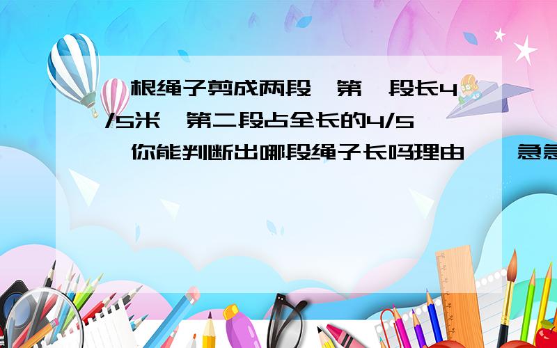 一根绳子剪成两段,第一段长4/5米,第二段占全长的4/5,你能判断出哪段绳子长吗理由……急急急!