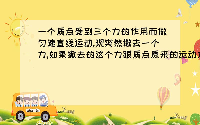 一个质点受到三个力的作用而做匀速直线运动,现突然撤去一个力,如果撤去的这个力跟质点原来的运动方向在同一条直线上密切方向相同,则质点将做（） 运动如果撤去的这个力跟质点原来的