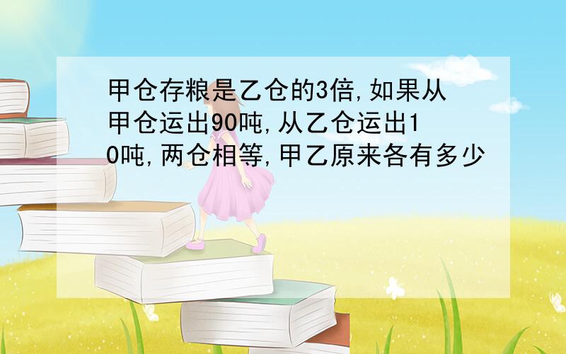 甲仓存粮是乙仓的3倍,如果从甲仓运出90吨,从乙仓运出10吨,两仓相等,甲乙原来各有多少