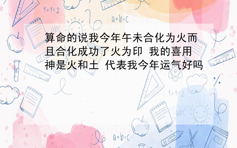 算命的说我今年午未合化为火而且合化成功了火为印 我的喜用神是火和土 代表我今年运气好吗